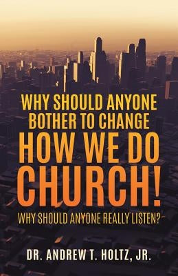 Why Should Anyone Bother to Change How We Do Church! by , Andrew T. Holtz, Jr.