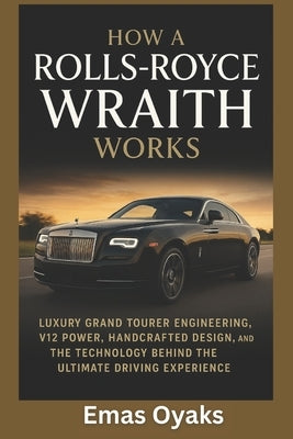 How A Rolls-Royce Wraith Works: Luxury Grand Tourer Engineering, V12 Power, Handcrafted Design, and the Technology Behind the Ultimate Driving Experie by Oyaks, Emas