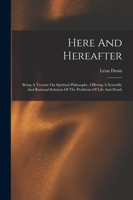 Here And Hereafter: Being A Treatise On Spiritual Philosophy, Offering A Scientific And Rational Solution Of The Problems Of Life And Deat by Denis, Léon
