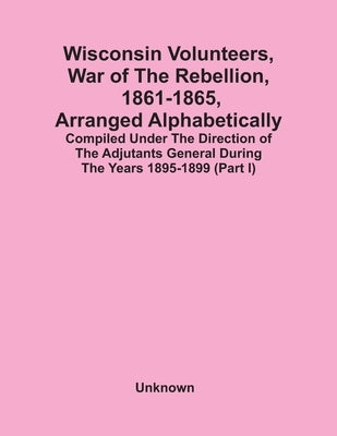Wisconsin Volunteers, War Of The Rebellion, 1861-1865, Arranged Alphabetically; Compiled Under The Direction Of The Adjutants General During The Years by Unknown