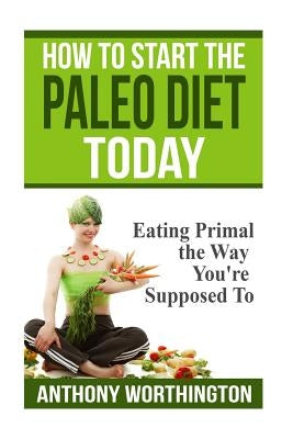 How to Start the Paleo Diet Today: Eating Primal the Way You're Supposed To by Worthington, Anthony