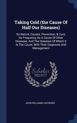Taking Cold (the Cause Of Half Our Diseases): Its Nature, Causes, Prevention, & Cure, Its Frequency As A Cause Of Other Diseases, And The Diseases Of by Hayward, John Williams