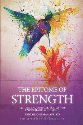 The Epitome of Strength: Let Me Encourage You as You Encourage Yourself by Afriyie, Abigail Ohemaa
