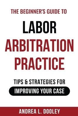 The Beginner's Guide to Labor Arbitration Practice: Tips & Strategies for Improving Your Case by Dooley, Andrea