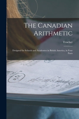 The Canadian Arithmetic [microform]: Designed for Schools and Academies in British America, in Four Parts by Teacher