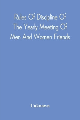 Rules Of Discipline Of The Yearly Meeting Of Men And Women Friends, Held In Philadelphia. Stereotyped For The Yearly Meeting by Unknown