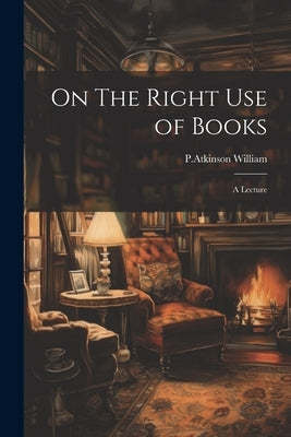 On The Right Use of Books: A Lecture by William, P. Atkinson