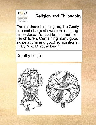 The Mother's Blessing: Or, the Godly Counsel of a Gentlewoman, Not Long Since Deceas'd. Left Behind Her for Her Children. Containing Many Goo by Leigh, Dorothy