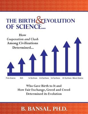 The Birth and Evolution of Science: How Cooperation and Clash Among Civilizations Determined Who Gave Birth to It and How Fair Exchange, Greed and Cre by Bansal, B.