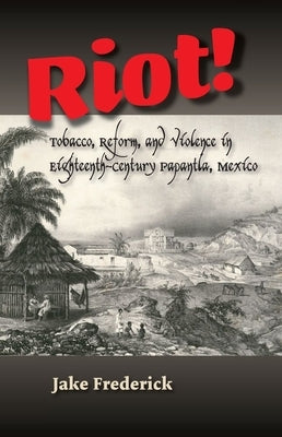 Riot!: Tobacco, Reform and Violence in Eighteenth-Century Papantla, Mexico by Frederick, Jake