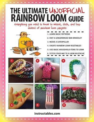 The Ultimate Unofficial Rainbow Loom(r) Guide: Everything You Need to Know to Weave, Stitch, and Loop Your Way Through Dozens of Rainbow Loom Projects by Instructables Com