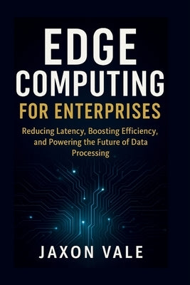 Edge Computing for Enterprises: Reducing Latency, Boosting Efficiency, and Powering the Future of Data Processing by Vale, Jaxon