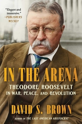 In the Arena: Theodore Roosevelt in War, Peace, and Revolution by Brown, David S.