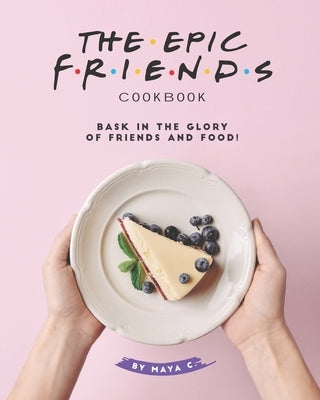 The Epic F.R.I.E.N.D.S. Cookbook: Bask in The Glory of Friends and Food! by C, Maya