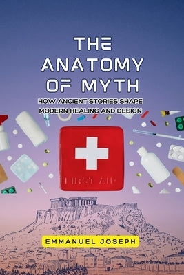 The Anatomy of Myth, How Ancient Stories Shape Modern Healing and Design by Joseph, Emmanuel