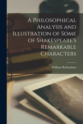 A Philosophical Analysis and Illustration of Some of Shakespeare's Remarkable Characters by Richardson, William