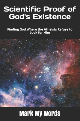 Scientific Proof of God's Existence: Finding God Where the Atheists Refuse to Look for Him by Mark My Words