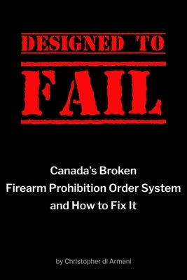 Designed to Fail: Canada's Broken Firearm Prohibition Order System and How to Fix It by Di Armani, Christopher