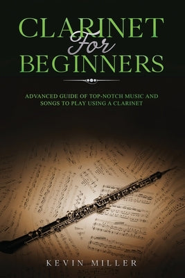 Clarinet for Beginners: Advanced Guide of Top-Notch Music and Songs to Play Using a Clarinet by Miller, Kevin