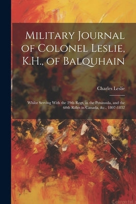 Military Journal of Colonel Leslie, K.H., of Balquhain: Whilst Serving With the 29th Regt. in the Peninsula, and the 60th Rifles in Canada, &c., 1807- by Leslie, Charles