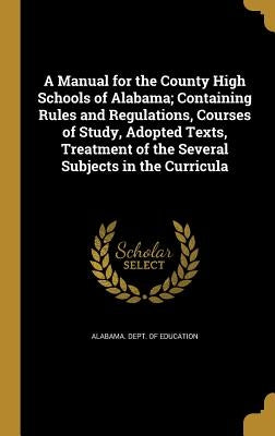 A Manual for the County High Schools of Alabama; Containing Rules and Regulations, Courses of Study, Adopted Texts, Treatment of the Several Subjects by Alabama Dept of Education