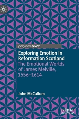 Exploring Emotion in Reformation Scotland: The Emotional Worlds of James Melville, 1556-1614 by McCallum, John