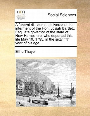 A Funeral Discourse, Delivered at the Interment of the Hon. Josiah Bartlett, Esq. Late Governor of the State of New-Hampshire; Who Departed This Life by Thayer, Elihu