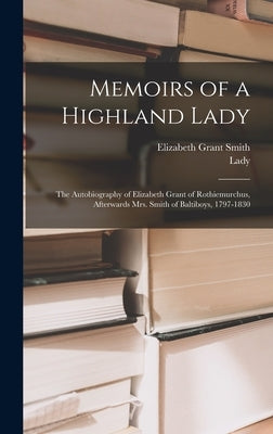 Memoirs of a Highland Lady; the Autobiography of Elizabeth Grant of Rothiemurchus, Afterwards Mrs. Smith of Baltiboys, 1797-1830 by Smith, Elizabeth Grant
