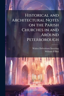 Historical and Architectural Notes on the Parish Churches in and Around Peterborough by Sweeting, Walter Debenham