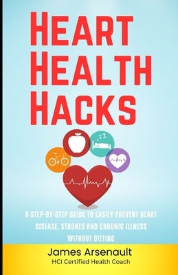 Heart Health Hacks: A Step-by-Step Guide to Easily Prevent Heart Disease, Strokes and Chronic Illness Without Dieting by Arsenault, James