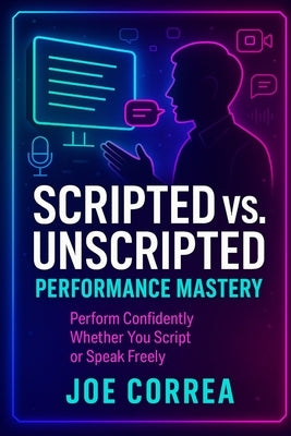 Scripted vs. Unscripted Performance Mastery: Perform Confidently Whether You Script or Speak Freely by Correa, Joe