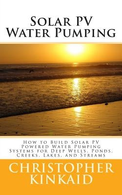 Solar PV Water Pumping: How to Build Solar PV Powered Water Pumping Systems for Deep Wells, Ponds, Creeks, Lakes, and Streams by Kinkaid, Christopher