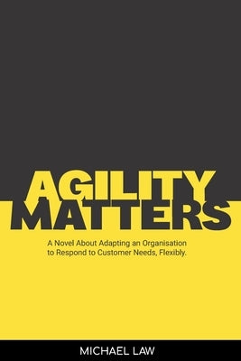 Agility Matters: A Novel about Adapting an Organisation to Respond to Customer Needs Flexibility by Law, Michael