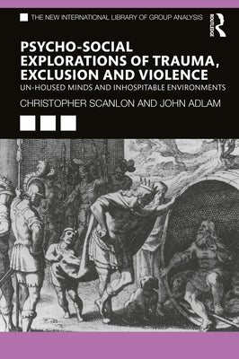 Psycho-Social Explorations of Trauma, Exclusion and Violence: Un-Housed Minds and Inhospitable Environments by Scanlon, Christopher