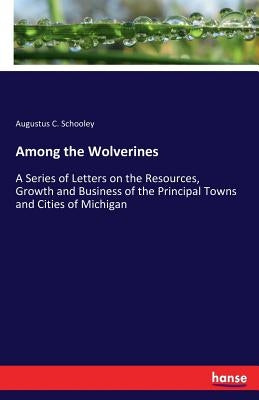 Among the Wolverines: A Series of Letters on the Resources, Growth and Business of the Principal Towns and Cities of Michigan by Schooley, Augustus C.
