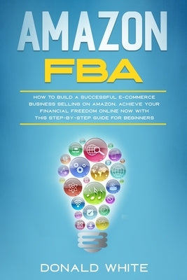 Amazon Fba: How to Build a Successful E-Commerce Business Selling on Amazon. Achieve Your Financial Freedom Online Now with This S by White, Donald
