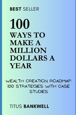 100 Ways to Make a Million Dollars a Year: Wealth Creation Roadmap: 100 Strategies with Case Studies by Bankwell, Titus