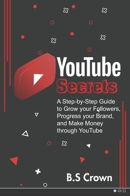 YouTube Secrets: A Step-by-Step Guide to Grow your Followers, Progress your Brand, and Make Money through YouTube by Crown, B. S.
