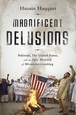 Magnificent Delusions: Pakistan, the United States, and an Epic History of Misunderstanding by Haqqani, Husain