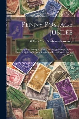 Penny Postage Jubilee: A Descriptive Catalogue Of All The Postage Stamps Of The United Kingdom Of Great Britain And Ireland Issued During Fif by William Amos Scarborough Westoby