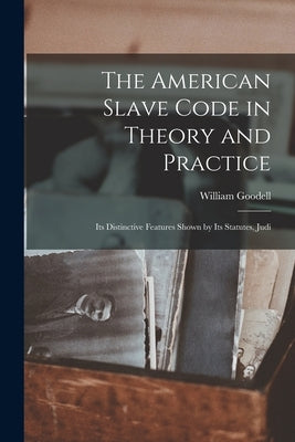 The American Slave Code in Theory and Practice: Its Distinctive Features Shown by Its Statutes, Judi by Goodell, William