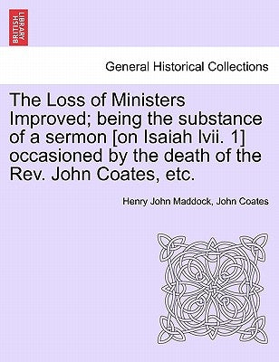 The Loss of Ministers Improved; Being the Substance of a Sermon [On Isaiah LVII. 1] Occasioned by the Death of the REV. John Coates, Etc. by Maddock, Henry John