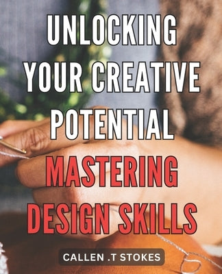 Unlocking Your Creative Potential: Mastering Design Skills: Unleash Your Inner Artist: Unveiling Expert Techniques to Master the Art of Design by Stokes, Callen T.