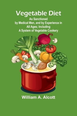 Vegetable Diet: As Sanctioned by Medical Men, and by Experience in All Ages; Including a System of Vegetable Cookery by A. Alcott, William