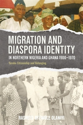 Migration and Diaspora Identity in Northern Nigeria and Ghana, 1900-1970: Yoruba Citizenship and Belonging by Olaniyi, Rasheed Oyewole