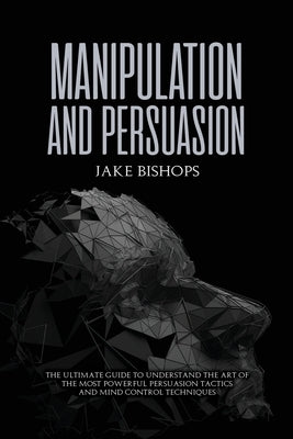Manipulation and Persuasion: The Ultimate Guide to Understand the Art of the Most Powerful Persuasion Tactics and Mind Control Techniques by Bishops, Jake