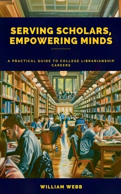 Serving Scholars, Empowering Minds: A Practical Guide to College Librarianship Careers by Webb, William