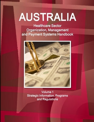 Australia Healthcare Sector Organization, Management and Payment Systems Handbook Volume 1 Strategic Information, Programs and Regulations by Ibp, Inc