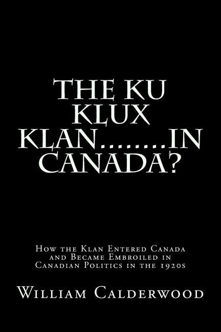 The Ku Klux Klan........in Canada?: How the Klan entered Canada and became embroiled in Canadian politics in the 1920s by Calderwood Ph. D., William