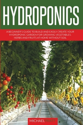 Hydroponics: A beginner's guide to build and easily create your hydroponic garden for growing vegetables, herbs and fruits at home without soil by Pratt, Michael
